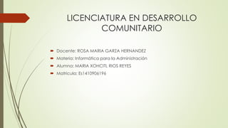 LICENCIATURA EN DESARROLLO
COMUNITARIO
 Docente: ROSA MARIA GARZA HERNANDEZ
 Materia: Informática para la Administración
 Alumna: MARIA XOHCITL RIOS REYES
 Matricula: Es1410906196
 