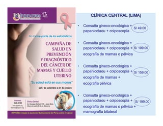 CLÍNICA CENTRAL (LIMA)

•            gineco-oncoló
    Consulta gineco-oncológica +
                                 S/ 49.00
    papanicolaou + colposcopía
                   colposcopí


•            gineco-oncoló
    Consulta gineco-oncológica +
                   colposcopí
    papanicolaou + colposcopía + S/ 109.00
    ecografí
    ecografía de mamas o pélvica
                         pé


•            gineco-oncoló
    Consulta gineco-oncológica +
    papanicolaou + colposcopía + S/ 159.00
                   colposcopí
    ecografí
    ecografía de mamas +
    ecografí pé
    ecografía pélvica


•            gineco-oncoló
    Consulta gineco-oncológica +
                   colposcopí
    papanicolaou + colposcopía + S/ 199.00
    ecografí              pé
    ecografía de mamas o pélvica +
    mamografía bilateral
    mamografí
 