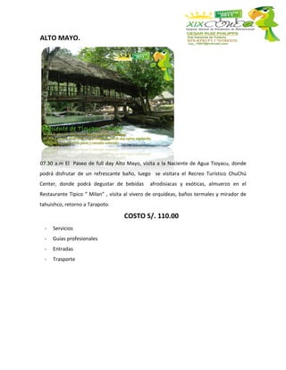 ALTO MAYO.




07.30 a.m El Paseo de full day Alto Mayo, visita a la Naciente de Agua Tioyacu, donde
podrá disfrutar de un refrescante baño, luego se visitara el Recreo Turístico ChuChú
Center, donde podrá degustar de bebidas       afrodisiacas y exóticas, almuerzo en el
Restaurante Típico “ Milan” , visita al vivero de orquídeas, baños termales y mirador de
tahuishco, retorno a Tarapoto.

                                    COSTO S/. 110.00
  -   Servicios
  -   Guías profesionales
  -   Entradas
  -   Trasporte
 