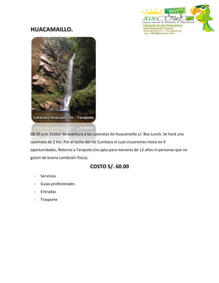 HUACAMAILLO.




08.30 a.m. Ecotur de aventura a las cataratas de Huacamaillo c/. Box Lunch. Se hará una
caminata de 2 hrs. Por el lecho del río Cumbaza el cual cruzaremos hasta en 4
oportunidades, Retorno a Tarapoto (no apto para menores de 12 años ni personas que no
gocen de buena condición física).

                                    COSTO S/. 60.00
  -   Servicios
  -   Guías profesionales
  -   Entradas
  -   Trasporte
 