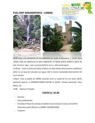 FULL DAY AHUASHIYACU - LAMAS




09:00 Visita a las CATARATAS DE AHUASHIYACU las cuales se encuentra a 14 km. de la
ciudad, toda una experiencia en plena vegetación, en dónde podrás explorar y gozar de
este hermoso lugar, y por su puesto bañarte en sus refrescantes aguas.
12.00 pm. Visita al restaurant típico el Mono y la Gata donde almorzaremos y podremos
bañar en las piscinas naturales con aguas 100 % natural recolectada directamente del
cerro escalera.
2.00pm. visita al pueblo de LAMAS conocido como la ciudad de los tres pisos, dónde
podremos apreciar su MIRADOR BARRIO NATIVO EL WAICO. Tiendas artesanales, Plaza
Mayor, etc.
19:00     Regreso a Tarapoto

                                          COSTO S/. 65.00
  -     Servicios
  -     Guías profesionales
  -     Entradas (El Precio de entrada al Castillo no esta Incluido el costo es de 5.00 N.s
        Habrá descuentos Mostrar su CARNET UNIVERSITARIO)
  -     Trasporte
 