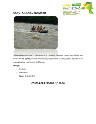 CANOTAJE EN EL RIO MAYO




Salida del caserío Solo a 35 kilómetros de la ciudad de Tarapoto con un recorrido de una
Hora y Media donde podemos realizar actividades como: canotaje, salto y flote en el rio
mayo y finalizar en el distrito de Maceda.
Incluye:
   -   Traslado
   -   Instrucción
   -   Equipo de seguridad


                        COSTO POR PERSONA S/. 60.00
 