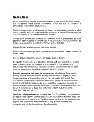 Google Docs
Es un sencillo pero potente procesador de texto y hoja de cálculo, todo en línea,
que nos permite crear nuevos documentos, editar los que ya teníamos o
compartirlos en la red con otros usuarios.
Nuestros documentos se almacenan en línea, permitiéndonos acceder a ellos
desde cualquier ordenador con conexión a internet, y compartirlos con quienes
nosotros queramos, permitiendo incluso su edición.
Google Docs soporta gran cantidad de formatos. Con el procesador de texto
podremos editar nuestros documentos de Word, OpenOffice, PDF, documentos de
texto...etc. y guardarlos con el mismo formato u otros distintos.
Google Docs es una herramienta totalmente gratuita.
Para poder utilizar Google Docs debemos tener una cuenta Google (cuenta de
correo GMail).
Con los documentos alamecenados en Google Docs podemos:
Compartir documentos y colaborar en tiempo real: Con Google Docs puedes
elegir quiénes pueden ver un documento en específico, puedes compartir
documentos instantáneamente y editar documentos simultáneamente con otros
usuarios que estén conectados y usando el mismo documento.
Guardar y organizar tu trabajo de forma segura: Con Google Docs puedes
editar y acceder a tus documentos dondequiera que estés, siempre y cuando
tengas disponible una conexión a Internet y un navegador de Internet. Tus
documentos se almacenan en la nube, eliminando riesgos de fallos de tu disco
duro y ahorrándote la necesidad de hacer respaldos. Los puedes organizar en
tantas carpetas como consideres necesarias, y también puedes guardar una copia
de tus documentos en tu disco duro en formatos: DOC, XLS, CSV, ODS,
ODT, PDF, RTF y HTML.
Controlar quién puede ver tus documentos: Con Google Docs puedes publicar
tus documentos y definir quiénes los puede ver, desde el mundo entero hasta una
lista de amigos, o únicamente tú. También puedes publicar tus documentos como
páginas web o publicarlo directamente en tu blog. Existen opciones para
empresas, que brindan herramientas de colaboración.
 