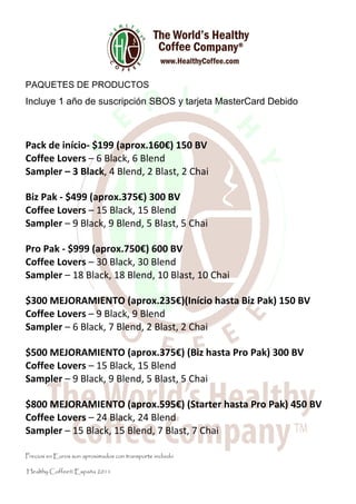 PAQUETES DE PRODUCTOS
Incluye 1 año de suscripción SBOS y tarjeta MasterCard Debido



Pack de início- $199 (aprox.160€) 150 BV
Coffee Lovers – 6 Black, 6 Blend
Sampler – 3 Black, 4 Blend, 2 Blast, 2 Chai

Biz Pak - $499 (aprox.375€) 300 BV
Coffee Lovers – 15 Black, 15 Blend
Sampler – 9 Black, 9 Blend, 5 Blast, 5 Chai

Pro Pak - $999 (aprox.750€) 600 BV
Coffee Lovers – 30 Black, 30 Blend
Sampler – 18 Black, 18 Blend, 10 Blast, 10 Chai

$300 MEJORAMIENTO (aprox.235€)(Início hasta Biz Pak) 150 BV
Coffee Lovers – 9 Black, 9 Blend
Sampler – 6 Black, 7 Blend, 2 Blast, 2 Chai

$500 MEJORAMIENTO (aprox.375€) (Biz hasta Pro Pak) 300 BV
Coffee Lovers – 15 Black, 15 Blend
Sampler – 9 Black, 9 Blend, 5 Blast, 5 Chai

$800 MEJORAMIENTO (aprox.595€) (Starter hasta Pro Pak) 450 BV
Coffee Lovers – 24 Black, 24 Blend
Sampler – 15 Black, 15 Blend, 7 Blast, 7 Chai

Precios en Euros son aproximados con transporte incluido

Healthy Coffee® España 2011
 