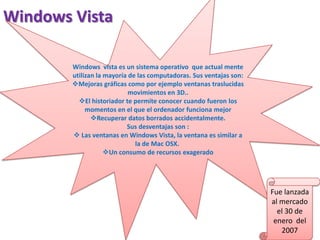 Windows Vista
Windows vista es un sistema operativo que actual mente
utilizan la mayoría de las computadoras. Sus ventajas son:
Mejoras gráficas como por ejemplo ventanas traslucidas
movimientos en 3D..
El historiador te permite conocer cuando fueron los
momentos en el que el ordenador funciona mejor
Recuperar datos borrados accidentalmente.
Sus desventajas son :
 Las ventanas en Windows Vista, la ventana es similar a
la de Mac OSX.
Un consumo de recursos exagerado

Fue lanzada
al mercado
el 30 de
enero del
2007

 