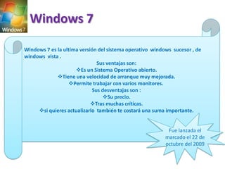 Windows 7
Windows 7 es la ultima versión del sistema operativo windows sucesor , de
windows vista .
Sus ventajas son:
Es un Sistema Operativo abierto.
Tiene una velocidad de arranque muy mejorada.
Permite trabajar con varios monitores.
Sus desventajas son :
Su precio.
Tras muchas críticas.
si quieres actualizarlo también te costará una suma importante.

Fue lanzada el
marcado el 22 de
octubre del 2009

 