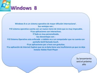 Windows 8
Windows 8 es un sistema operativo de mayor difusión internacional .
Sus ventajas son :
El sistema operativo cuenta con un nuevo menú de inicio que es muy impecable.
Las aplicaciones son interactivas.
Todo es muy personalizado.
Sus desventajas son :
El Sistema Operativo esta enfocado a tablets no a un computador que no cuente con
pantalla táctil llamada touch.
Las aplicaciones por a hora son gratuitas.
La aplicación de Internet Explore que no es beta tiene una insuficiencia ya que no deja
Instalar Adobe Flash Player

Su lanzamiento
será el próximo
año

 