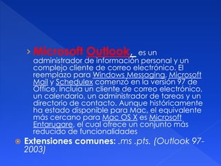 › Microsoft Outlook, es un 
administrador de información personal y un 
complejo cliente de correo electrónico. El 
reemplazo para Windows Messaging, Microsoft 
Mail y Schedulex comenzó en la versión 97 de 
Office. Incluía un cliente de correo electrónico, 
un calendario, un administrador de tareas y un 
directorio de contacto. Aunque históricamente 
ha estado disponible para Mac, el equivalente 
más cercano para Mac OS X es Microsoft 
Entarugare, el cual ofrece un conjunto más 
reducido de funcionalidades 
 Extensiones comunes: .ms .pts. (Outlook 97- 
2003) 
 