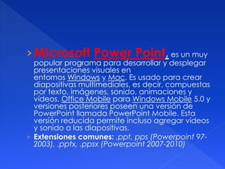 ›Microsoft Power Point, es un muy 
popular programa para desarrollar y desplegar 
presentaciones visuales en 
entornos Windows y Mac. Es usado para crear 
diapositivas multimediales, es decir, compuestas 
por texto, imágenes, sonido, animaciones y 
vídeos. Office Mobile para Windows Mobile 5.0 y 
versiones posteriores poseen una versión de 
PowerPoint llamada PowerPoint Mobile. Esta 
versión reducida permite incluso agregar vídeos 
y sonido a las diapositivas. 
› Extensiones comunes: .ppt, pps (Powerpoint 97- 
2003), .pptx, .ppsx (Powerpoint 2007-2010) 
 