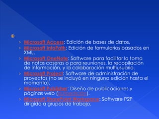  
› Microsoft Access: Edición de bases de datos. 
› Microsoft InfoPath: Edición de formularios basados en 
XML. 
› Microsoft OneNote: Software para facilitar la toma 
de notas caseras o para reuniones, la recopilación 
de información, y la colaboración multiusuario. 
› Microsoft Project: Software de administración de 
proyectos (no se incluyó en ninguna edición hasta el 
momento). 
› Microsoft Publisher: Diseño de publicaciones y 
páginas web (autoedición). 
› Microsoft SharePoint Workspace: Software P2P 
dirigida a grupos de trabajo. 
 