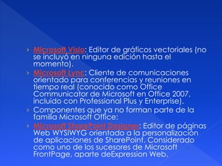› Microsoft Visio: Editor de gráficos vectoriales (no 
se incluyó en ninguna edición hasta el 
momento). 
› Microsoft Lync: Cliente de comunicaciones 
orientado para conferencias y reuniones en 
tiempo real (conocido como Office 
Communicator de Microsoft en Office 2007, 
incluido con Professional Plus y Enterprise). 
› Componentes que ya no forman parte de la 
familia Microsoft Office: 
› Microsoft SharePoint Designer: Editor de páginas 
Web WYSIWYG orientado a la personalización 
de aplicaciones de SharePoint. Considerado 
como uno de los sucesores de Microsoft 
FrontPage, aparte deExpression Web. 
 