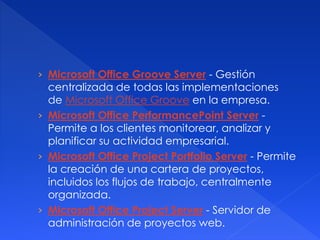 › Microsoft Office Groove Server - Gestión 
centralizada de todas las implementaciones 
de Microsoft Office Groove en la empresa. 
› Microsoft Office PerformancePoint Server - 
Permite a los clientes monitorear, analizar y 
planificar su actividad empresarial. 
› Microsoft Office Project Portfolio Server - Permite 
la creación de una cartera de proyectos, 
incluidos los flujos de trabajo, centralmente 
organizada. 
› Microsoft Office Project Server - Servidor de 
administración de proyectos web. 
 