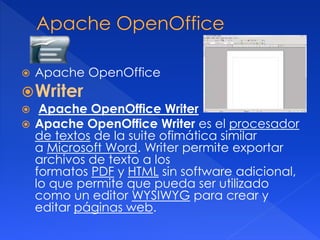  Apache OpenOffice 
Writer 
 Apache OpenOffice Writer 
 Apache OpenOffice Writer es el procesador 
de textos de la suite ofimática similar 
a Microsoft Word. Writer permite exportar 
archivos de texto a los 
formatos PDF y HTML sin software adicional, 
lo que permite que pueda ser utilizado 
como un editor WYSIWYG para crear y 
editar páginas web. 
 