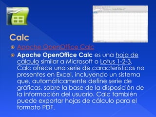Calc 
 Apache OpenOffice Calc 
 Apache OpenOffice Calc es una hoja de 
cálculo similar a Microsoft o Lotus 1-2-3. 
Calc ofrece una serie de características no 
presentes en Excel, incluyendo un sistema 
que, automáticamente define serie de 
gráficas, sobre la base de la disposición de 
la información del usuario. Calc también 
puede exportar hojas de cálculo para el 
formato PDF. 
 