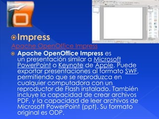 Impress 
Apache OpenOffice Impress 
 Apache OpenOffice Impress es 
un presentación similar a Microsoft 
PowerPoint o Keynote de Apple. Puede 
exportar presentaciones al formato SWF, 
permitiendo que se reproduzca en 
cualquier computadora con un 
reproductor de Flash instalado. También 
incluye la capacidad de crear archivos 
PDF, y la capacidad de leer archivos de 
Microsoft PowerPoint (ppt). Su formato 
original es ODP. 
 