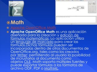 Math 
 Apache OpenOffice Math 
 Apache OpenOffice Math es una aplicación 
diseñada para la creación y edición de 
fórmulas matemáticas. La aplicación utiliza 
un lenguaje de marcado para crear las 
fórmulas.Dichas fórmulas pueden ser 
incorporadas dentro de otros documentos de 
OpenOffice.org, tales como los creados 
por Writer; permitiendo al usuario la posibilidad 
de incrustarlas al documento como 
objetos OLE. Math soporta múltiples fuentes y 
puede exportar fórmulas a los formatos de 
archivo ODF, PDF o MathML. 
 