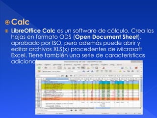 Calc 
 LibreOffice Calc es un software de cálculo. Crea las 
hojas en formato ODS (Open Document Sheet), 
aprobado por ISO, pero además puede abrir y 
editar archivos XLS(x) procedentes de Microsoft 
Excel. Tiene también una serie de características 
adicionales. 
 