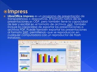 Impress 
 LibreOffice Impress es un programa de presentación de 
transparencias o diapositivas. El formato nativo de las 
presentaciones es ODP, pero también tiene la capacidad 
de leer y escribir en el formato de archivos .ppt. También 
incluye la capacidad de exportar las presentaciones a 
archivos PDF. Puede también exportar las presentaciones 
al formato SWF, permitiendo que se reproduzcan en 
cualquier computadora con un reproductor de Flash 
instalado. 
 