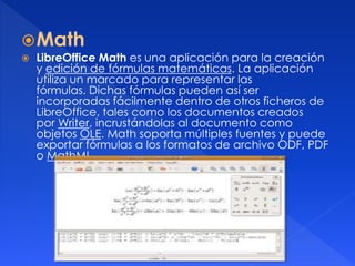 Math 
 LibreOffice Math es una aplicación para la creación 
y edición de fórmulas matemáticas. La aplicación 
utiliza un marcado para representar las 
fórmulas. Dichas fórmulas pueden así ser 
incorporadas fácilmente dentro de otros ficheros de 
LibreOffice, tales como los documentos creados 
por Writer, incrustándolas al documento como 
objetos OLE. Math soporta múltiples fuentes y puede 
exportar fórmulas a los formatos de archivo ODF, PDF 
o MathML. 
