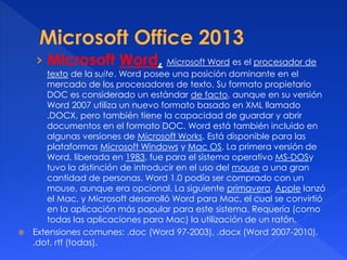 › Microsoft Word, Microsoft Word es el procesador de 
texto de la suite. Word posee una posición dominante en el 
mercado de los procesadores de texto. Su formato propietario 
DOC es considerado un estándar de facto, aunque en su versión 
Word 2007 utiliza un nuevo formato basado en XML llamado 
.DOCX, pero también tiene la capacidad de guardar y abrir 
documentos en el formato DOC. Word está también incluido en 
algunas versiones de Microsoft Works. Está disponible para las 
plataformas Microsoft Windows y Mac OS. La primera versión de 
Word, liberada en 1983, fue para el sistema operativo MS-DOSy 
tuvo la distinción de introducir en el uso del mouse a una gran 
cantidad de personas. Word 1.0 podía ser comprado con un 
mouse, aunque era opcional. La siguiente primavera, Apple lanzó 
el Mac, y Microsoft desarrolló Word para Mac, el cual se convirtió 
en la aplicación más popular para este sistema. Requería (como 
todas las aplicaciones para Mac) la utilización de un ratón. 
 Extensiones comunes: .doc (Word 97-2003), .docx (Word 2007-2010), 
.dot, rtf (todas). 
 