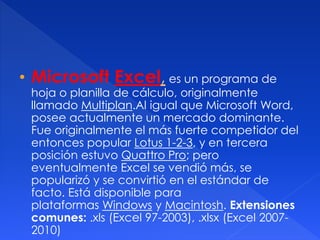 • Microsoft Excel, es un programa de 
hoja o planilla de cálculo, originalmente 
llamado Multiplan.Al igual que Microsoft Word, 
posee actualmente un mercado dominante. 
Fue originalmente el más fuerte competidor del 
entonces popular Lotus 1-2-3, y en tercera 
posición estuvo Quattro Pro; pero 
eventualmente Excel se vendió más, se 
popularizó y se convirtió en el estándar de 
facto. Está disponible para 
plataformas Windows y Macintosh. Extensiones 
comunes: .xls (Excel 97-2003), .xlsx (Excel 2007- 
2010) 
 