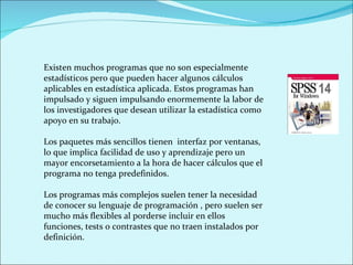 Existen muchos programas que no son especialmente estadísticos pero que pueden hacer algunos cálculos aplicables en estadística aplicada. Estos programas han impulsado y siguen impulsando enormemente la labor de los investigadores que desean utilizar la estadística como apoyo en su trabajo. Los paquetes más sencillos tienen  interfaz por ventanas, lo que implica facilidad de uso y aprendizaje pero un mayor encorsetamiento a la hora de hacer cálculos que el programa no tenga predefinidos.  Los programas más complejos suelen tener la necesidad de conocer su lenguaje de programación , pero suelen ser mucho más flexibles al porderse incluir en ellos funciones, tests o contrastes que no traen instalados por definición. 