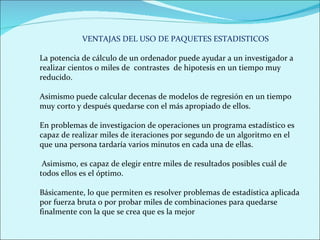 VENTAJAS DEL USO DE PAQUETES ESTADISTICOS La potencia de cálculo de un ordenador puede ayudar a un investigador a realizar cientos o miles de  contrastes  de hipotesis en un tiempo muy reducido.  Asimismo puede calcular decenas de modelos de regresión en un tiempo muy corto y después quedarse con el más apropiado de ellos.  En problemas de investigacion de operaciones un programa estadístico es capaz de realizar miles de iteraciones por segundo de un algoritmo en el que una persona tardaría varios minutos en cada una de ellas. Asimismo, es capaz de elegir entre miles de resultados posibles cuál de todos ellos es el óptimo.  Básicamente, lo que permiten es resolver problemas de estadística aplicada por fuerza bruta o por probar miles de combinaciones para quedarse finalmente con la que se crea que es la mejor 
