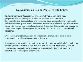 Desventajas en uso de Paquetes estadísticos En los programas más complejos se necesita tener conocimientos de programacion, así como para realizar los cálculos más laboriosos.  Por ejemplo si se desea realizar una operación dada a una columna concreta, lo más frecuente es que se pueda hacer esto por ventanas, sin embargo, si deseamos hacer esto mismo para todas las columnas de nuestro documento, que pueden ser centenares, es posible que necesitemos programar un bucle en la sintaxis del programa. Otro inconveniente está en que en estadística a menudo nos pueden salir resultados contradictorios entre tests distintos.  Un programa informático se dará cuenta de ello y nos avisará de algún modo, pero tendrá que ser el usuario el que decida a cuál de los test hacer caso, y esto en ocasiones es complejo, sobre todo si no se está familiarizado a fondo con la estadística o se tiene poca experiencia. 