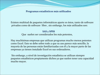 Existen multitud de paquetes informáticos aparte es éstos, tanto de software   privados como de software  libre , sin embargo, los más utilizados son: SAS y SPSS  Que  suelen ser considerados los más potentes,  Hay muchísimas empresas que utilizan programas mucho menos potentes como Excel. Esto se debe sobre todo a que su uso parece más sencillo, la mayoría de las personas están familiarizadas con él y la mayor parte de las empresas ya tienen instalado Excel en sus ordenadores. Sin embargo, a nivel de investigación estadística se utilizan siempre paquetes estadísticos propiamente dichos ya que suelen tener una capacidad mucho mayor. Programas estadísticos más utilizados 