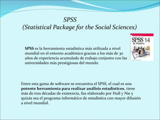 SPSS  es la herramienta estadística más utilizada a nivel mundial en el entorno académico gracias a los más de 30 años de experiencia acumulada de trabajo conjunto con las universidades más prestigiosas del mundo. Entre esta gama de software se encuentra el SPSS, el cual es una  potente herramienta para realizar análisis estadísticos , tiene más de tres décadas de existencia, fue elaborado por Hull y Nie y quizás sea el programa informático de estadística con mayor difusión a nivel mundial.  SPSS  (Statistical Package for the Social Sciences) 