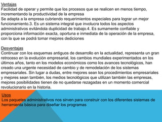 Ventajas
Facilidad de operar y permite que los procesos que se realicen en menos tiempo,
incrementando la productividad de la empresa
Se adapta a la empresa cubriendo requerimientos especiales para lograr un mejor
funcionamiento.3. Es un sistema integral que involucra todos los aspectos
administrativos evitándola duplicidad de trabajo.4. Es sumamente confiable y
proporciona información exacta, oportuna e inmediata de la operación de la empresa,
con la que se podrá tomar mejores dediciones
Desventajas
Continuar con los esquemas antiguos de desarrollo en la actualidad, representa un gran
retroceso en la evolución empresarial, los cambios mundiales experimentados en los
últimos años, tanto en los modelos económicos como los avances tecnológicos, han
creado una urgente necesidad de cambio y de remodelación de los sistemas
empresariales. Sin lugar a dudas, entre mejores sean los procedimientos empresariales
y mejores sean también, los medios tecnológicos que utilizan también las empresas,
mejores posibilidades tienen de no quedarse rezagadas en un momento comercial
revolucionario en la historia.
Usos
Los paquetes administrativos nos sirven para construir con los diferentes sistemas de
herramienta básica para diseñar los programas
 