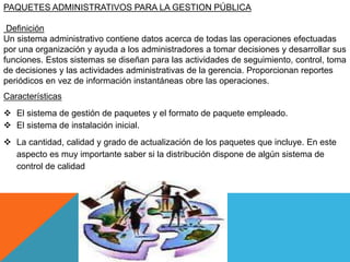 PAQUETES ADMINISTRATIVOS PARA LA GESTION PÚBLICA
Definición
Un sistema administrativo contiene datos acerca de todas las operaciones efectuadas
por una organización y ayuda a los administradores a tomar decisiones y desarrollar sus
funciones. Estos sistemas se diseñan para las actividades de seguimiento, control, toma
de decisiones y las actividades administrativas de la gerencia. Proporcionan reportes
periódicos en vez de información instantáneas obre las operaciones.
Características
 El sistema de gestión de paquetes y el formato de paquete empleado.
 El sistema de instalación inicial.
 La cantidad, calidad y grado de actualización de los paquetes que incluye. En este
aspecto es muy importante saber si la distribución dispone de algún sistema de
control de calidad
 