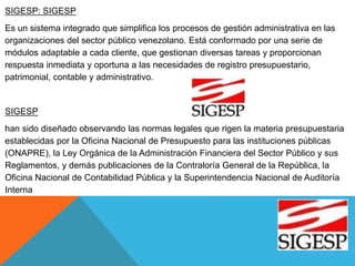 SIGESP: SIGESP
Es un sistema integrado que simplifica los procesos de gestión administrativa en las
organizaciones del sector público venezolano. Está conformado por una serie de
módulos adaptable a cada cliente, que gestionan diversas tareas y proporcionan
respuesta inmediata y oportuna a las necesidades de registro presupuestario,
patrimonial, contable y administrativo.
SIGESP
han sido diseñado observando las normas legales que rigen la materia presupuestaria
establecidas por la Oficina Nacional de Presupuesto para las instituciones públicas
(ONAPRE), la Ley Orgánica de la Administración Financiera del Sector Público y sus
Reglamentos, y demás publicaciones de la Contraloría General de la República, la
Oficina Nacional de Contabilidad Pública y la Superintendencia Nacional de Auditoría
Interna
 