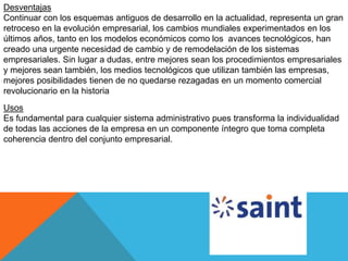 Desventajas
Continuar con los esquemas antiguos de desarrollo en la actualidad, representa un gran
retroceso en la evolución empresarial, los cambios mundiales experimentados en los
últimos años, tanto en los modelos económicos como los avances tecnológicos, han
creado una urgente necesidad de cambio y de remodelación de los sistemas
empresariales. Sin lugar a dudas, entre mejores sean los procedimientos empresariales
y mejores sean también, los medios tecnológicos que utilizan también las empresas,
mejores posibilidades tienen de no quedarse rezagadas en un momento comercial
revolucionario en la historia
Usos
Es fundamental para cualquier sistema administrativo pues transforma la individualidad
de todas las acciones de la empresa en un componente íntegro que toma completa
coherencia dentro del conjunto empresarial.
 