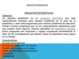 PAQUETES ESTADÍSTICOS
PAQUETES ESTADÍSTICOS
Definición:
Un paquete estadístico es un programa informático que está
especialmente diseñado para resolver problemas en el área de la
estadística, o bien está programado para resolver problemas de esta área.
Existen muchos programas que no son especialmente estadísticos pero
que pueden hacer algunos cálculos aplicables en estadística aplicada.
Estos programas han impulsado y siguen impulsando enormemente la
labor de los investigadores que desean utilizar la estadística como apoyo
en su trabajo.
Características
El coste (de la licencia)
El nivel de sofisticación del usuario
Tamaño del conjunto de los datos
Grado de intensidad computacional
Ergonomía
Estadísticos
 