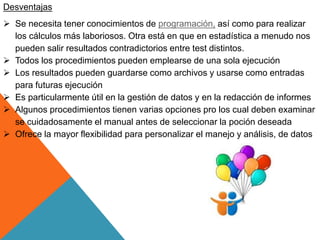 Desventajas
 Se necesita tener conocimientos de programación, así como para realizar
los cálculos más laboriosos. Otra está en que en estadística a menudo nos
pueden salir resultados contradictorios entre test distintos.
 Todos los procedimientos pueden emplearse de una sola ejecución
 Los resultados pueden guardarse como archivos y usarse como entradas
para futuras ejecución
 Es particularmente útil en la gestión de datos y en la redacción de informes
 Algunos procedimientos tienen varias opciones pro los cual deben examinar
se cuidadosamente el manual antes de seleccionar la poción deseada
 Ofrece la mayor flexibilidad para personalizar el manejo y análisis, de datos
 