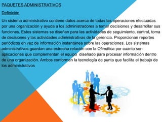 PAQUETES ADMINISTRATIVOS
Definición
Un sistema administrativo contiene datos acerca de todas las operaciones efectuadas
por una organización y ayuda a los administradores a tomar decisiones y desarrollar sus
funciones. Estos sistemas se diseñan para las actividades de seguimiento, control, toma
de decisiones y las actividades administrativas de la gerencia. Proporcionan reportes
periódicos en vez de información instantánea sobre las operaciones. Los sistemas
administrativos guardan una estrecha relación con la Ofimática por cuanto son
aplicaciones que complementan el equipo diseñado para procesar información dentro
de una organización. Ambos conforman la tecnología de punta que facilita el trabajo de
los administrativos
 