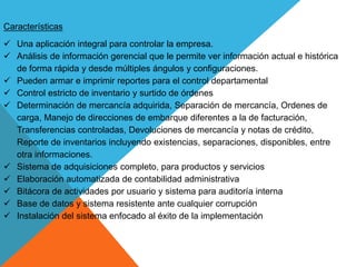 Características
 Una aplicación integral para controlar la empresa.
 Análisis de información gerencial que le permite ver información actual e histórica
de forma rápida y desde múltiples ángulos y configuraciones.
 Pueden armar e imprimir reportes para el control departamental
 Control estricto de inventario y surtido de órdenes
 Determinación de mercancía adquirida, Separación de mercancía, Ordenes de
carga, Manejo de direcciones de embarque diferentes a la de facturación,
Transferencias controladas, Devoluciones de mercancía y notas de crédito,
Reporte de inventarios incluyendo existencias, separaciones, disponibles, entre
otra informaciones.
 Sistema de adquisiciones completo, para productos y servicios
 Elaboración automatizada de contabilidad administrativa
 Bitácora de actividades por usuario y sistema para auditoría interna
 Base de datos y sistema resistente ante cualquier corrupción
 Instalación del sistema enfocado al éxito de la implementación
 