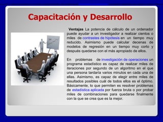 Capacitación y Desarrollo Ventajas  La potencia de cálculo de un ordenador puede ayudar a un investigador a realizar cientos o miles de  contrastes de hipótesis  en un tiempo muy reducido. Asimismo puede calcular decenas de modelos de regresión en un tiempo muy corto y después quedarse con el más apropiado de ellos.  En problemas de  investigación de operaciones  un programa estadístico es capaz de realizar miles de iteraciones por segundo de un algoritmo en el que una persona tardaría varios minutos en cada una de ellas. Asimismo, es capaz de elegir entre miles de resultados posibles cuál de todos ellos es el óptimo. Básicamente, lo que permiten es resolver problemas de  estadística aplicada  por fuerza bruta o por probar miles de combinaciones para quedarse finalmente con la que se crea que es la mejor. Ventajas   La potencia de cálculo de un ordenador puede ayudar a un investigador a realizar cientos o miles de  contrastes de hipótesis  en un tiempo muy reducido. Asimismo puede calcular decenas de modelos de regresión en un tiempo muy corto y después quedarse con el más apropiado de ellos. En problemas de  investigación de operaciones  un programa estadístico es capaz de realizar miles de iteraciones por segundo de un algoritmo en el que una persona tardaría varios minutos en cada una de ellas. Asimismo, es capaz de elegir entre miles de resultados posibles cuál de todos ellos es el óptimo. Básicamente, lo que permiten es resolver problemas de estadística aplicada  por fuerza bruta o por probar miles de combinaciones para quedarse finalmente con la que se crea que es la mejor 