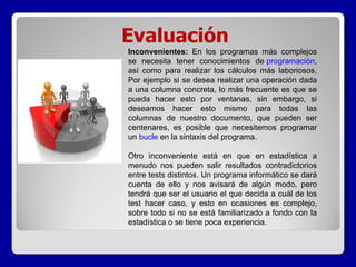 Evaluación Inconvenientes:  En los programas más complejos se necesita tener conocimientos de  programación , así como para realizar los cálculos más laboriosos. Por ejemplo si se desea realizar una operación dada a una columna concreta, lo más frecuente es que se pueda hacer esto por ventanas, sin embargo, si deseamos hacer esto mismo para todas las columnas de nuestro documento, que pueden ser centenares, es posible que necesitemos programar un  bucle  en la sintaxis del programa. Otro inconveniente está en que en estadística a menudo nos pueden salir resultados contradictorios entre tests distintos. Un programa informático se dará cuenta de ello y nos avisará de algún modo, pero tendrá que ser el usuario el que decida a cuál de los test hacer caso, y esto en ocasiones es complejo, sobre todo si no se está familiarizado a fondo con la estadística o se tiene poca experiencia.   