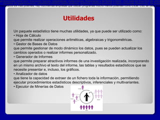 Utilidades Un paquete estadístico tiene muchas utilidades, ya que puede ser utilizado como: • Hoja de Cálculo que permite realizar operaciones aritméticas, algebraicas y trigonométricas.  • Gestor de Bases de Datos que permite gestionar de modo dinámico los datos, pues se pueden actualizar los cambios operados o realizar informes personalizado.  • Generador de Informes que permite preparar atractivos informes de una investigación realizada, incorporando en un mismo archivo el texto del informe, las tablas y resultados estadísticos que se necesite presentar e, incluso, los gráficos.  • Analizador de datos que tiene la capacidad de extraer de un fichero toda la información, permitiendo ejecutar procedimientos estadísticos descriptivos, inferenciales y multivariantes.  • Ejecutor de Minerías de Datos             Programas Estadísticos mas Utilizados R   /  SAS   /  SPSS   /  Statgraphics   /  Minitab   /  Matlab   /  S-PLUS   /  LISREL   /  WinQSB   /  Excel  . Existen multitud de paquetes informáticos aparte es éstos, tanto de  software privado  como de  software libre , sin embargo, los más utilizados son estos. A pesar de que SAS y SPSS suelen ser considerados los más potentes, hay muchísimas empresas que utilizan programas mucho menos potentes como Excel. Esto se debe sobre todo a que su uso parece más sencillo, la mayoría de las personas están familiarizadas con él y la mayor parte de las empresas ya tienen instalado Excel en sus ordenadores, mientras que las licencias de SAS [1]  y SPSS [2]  cuestan varios miles de euros. Sin embargo, a nivel de investigación estadística se utilizan siempre paquetes estadísticos propiamente dichos ya que suelen tener una capacidad mucho mayor. El   paquete   estad í stico m á s f á cil de utilizar es Excel. Ya que cuenta con varias funciones como son: funciones l ó gicas, estad í sticas, matem á ticas, financieras y de fecha y hora.  Con esto es m á s f á cil de utilizar y efectivo su proceso, nos ayuda con facilidad para lo que necesitemos. (an á lisis de supervivencia), estad í stica m é dica (meta an á lisis), qu í mica (cin é tica qu í mica) y f í sica (sistemas din á micos). Se pueden analizar datos desde el portapapeles y se proporciona una macro para importar datos desde   Microsoft Excel. 