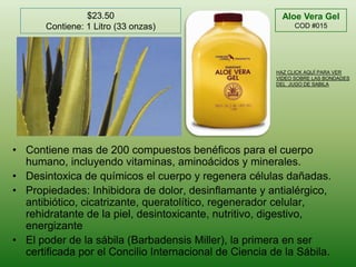 $23.50Contiene: 1 Litro (33 onzas)Aloe Vera Gel  COD #015HAZ CLICK AQUÍ PARA VER VIDEO SOBRE LAS BONDADES DEL  JUGO DE SABILAContiene mas de 200 compuestos benéficos para el cuerpo humano, incluyendo vitaminas, aminoácidos y minerales.Desintoxica de químicos el cuerpo y regenera células dañadas.Propiedades: Inhibidora de dolor, desinflamante y antialérgico, antibiótico, cicatrizante, queratolítico, regenerador celular, rehidratante de la piel, desintoxicante, nutritivo, digestivo, energizanteEl poder de la sábila (Barbadensis Miller), la primera en ser certificada por el Concilio Internacional de Ciencia de la Sábila.