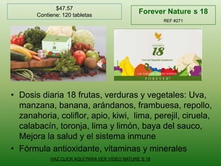 $47.57Contiene: 120 tabletasForeverNature´s 18REF #271Dosis diaria 18 frutas, verduras y vegetales: Uva, manzana, banana, arándanos, frambuesa, repollo, zanahoria, coliflor, apio, kiwi,  lima, perejil, ciruela, calabacín, toronja, lima y limón, baya del sauco, Mejora la salud y el sistema inmuneFórmula antioxidante, vitaminas y mineralesHAZ CLICK AQUÍ PARA VER VIDEO NATURE´S 18