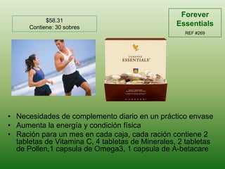 Forever EssentialsREF #269$58.31Contiene: 30 sobresNecesidades de complementodiario en un prácticoenvaseAumenta la energía y condiciónfísicaRaciónpara un mes en cadacaja, cadaracióncontiene 2 tabletas de Vitamina C, 4 tabletas de Minerales, 2 tabletas de Pollen,1 capsula de Omega3, 1 capsula de A-betacare