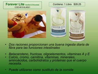 Forever LiteVanilla & ChocolateCOD #019 & #021Contiene: 1 Libra   $28.25Dos raciones proporcionan una buena ingesta diaria de fibra para las funciones intestinalesBetacaroteno, fructosa, oligoelementos, vitaminas A y ECalcio, cromo, carnitina, vitaminas, minerales, aminoácidos, carbohidratos y proteinas que el cuerpo necesita. Puede utilizarse como sustituto de la comida