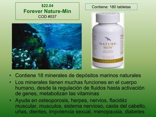 $22.04Forever Nature-MinCOD #037Contiene: 180 tabletasContiene 18 minerales de depósitosmarinosnaturalesLos mineralestienenmuchasfunciones en el cuerpohumano, desde la regulación de fluidoshastaactivación de genes, metabolizanlasvitaminasAyuda en osteoporosis, herpes, nervios, flacidéz muscular, musculos, sistemanervioso, caida del cabello, uñas, dientes, impotencia sexual, menopausia, diabetes