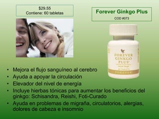 $29.55Contiene: 60 tabletasForever Ginkgo Plus COD #073Mejora el flujosanguíneo al cerebroAyuda a apoyar la circulaciónElevador del nivel de energíaIncluyehierbastónicasparaaumentar los beneficios del ginkgo: Schisandra, Reishi, Foti-CuradoAyuda en problemas de migraña, circulatorios, alergias, dolores de cabeza e insomnio