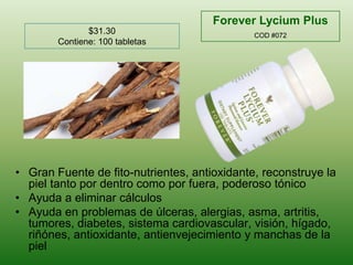 Forever Lycium PlusCOD #072$31.30Contiene: 100 tabletasGranFuente de fito-nutrientes, antioxidante, reconstruye la pieltantopordentrocomoporfuera, poderosotónicoAyuda a eliminarcálculosAyuda en problemas de úlceras, alergias, asma, artritis, tumores, diabetes, sistema cardiovascular, visión, hígado, riñónes, antioxidante, antienvejecimiento y manchas de la piel