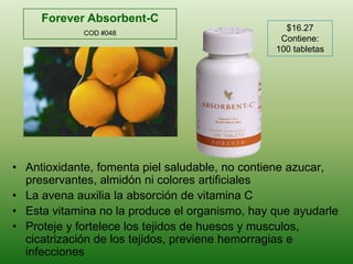 Forever Absorbent-CCOD #048$16.27Contiene: 100 tabletasAntioxidante, fomentapielsaludable, no contieneazucar, preservantes, almidónnicoloresartificialesLa avenaauxilia la absorción de vitamina CEstavitamina no la produce el organismo, hay queayudarleProteje y fortelece los tejidos de huesos y musculos, cicatrización de los tejidos, previenehemorragias e infecciones