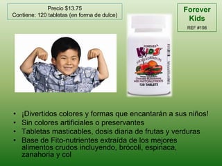 Forever KidsREF #198Precio $13.75Contiene: 120 tabletas (en forma de dulce)¡Divertidoscolores y formasqueencantarán a susniños!Sin coloresartificiales o preservantesTabletasmasticables, dosisdiaria de frutas y verdurasBase de Fito-nutrientesextraída de los mejoresalimentoscrudosincluyendo, brócoli, espinaca, zanahoria y col
